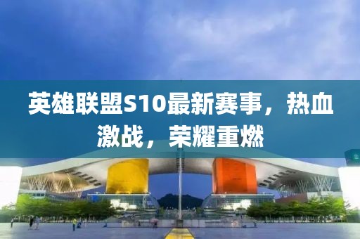 英雄联盟S10最新赛事，热血激战，荣耀重燃