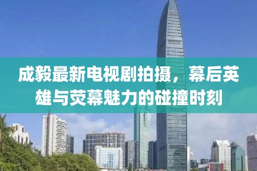 成毅最新电视剧拍摄，幕后英雄与荧幕魅力的碰撞时刻