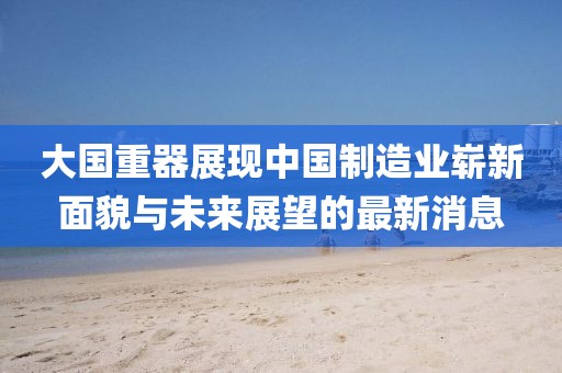 大国重器展现中国制造业崭新面貌与未来展望的最新消息