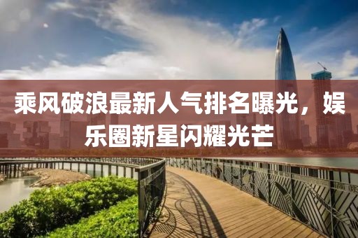 乘风破浪最新人气排名曝光，娱乐圈新星闪耀光芒