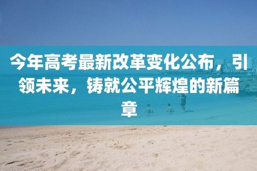 今年高考最新改革变化公布，引领未来，铸就公平辉煌的新篇章