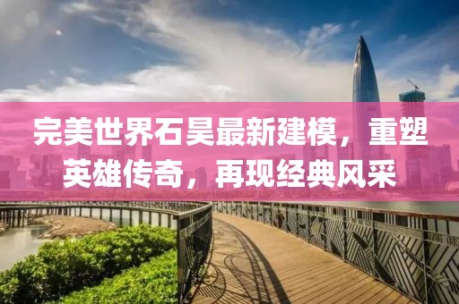 完美世界石昊最新建模，重塑英雄传奇，再现经典风采