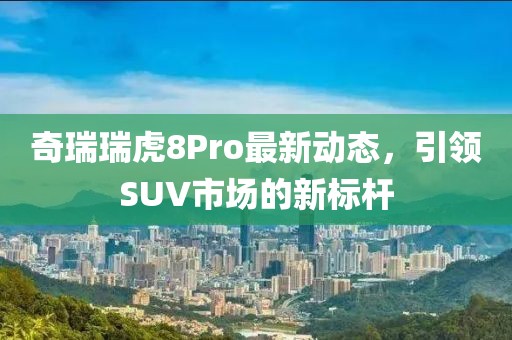 奇瑞瑞虎8Pro最新动态，引领SUV市场的新标杆