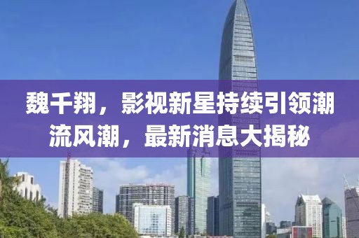 魏千翔，影视新星持续引领潮流风潮，最新消息大揭秘