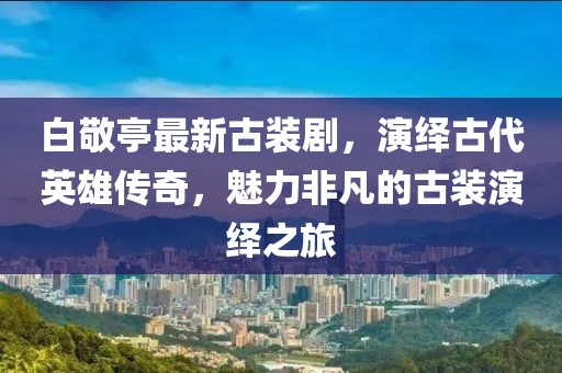 白敬亭最新古装剧，演绎古代英雄传奇，魅力非凡的古装演绎之旅