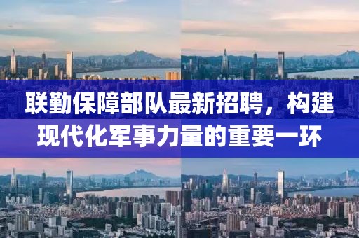联勤保障部队最新招聘，构建现代化军事力量的重要一环