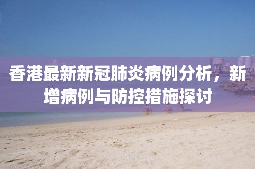 香港最新新冠肺炎病例分析，新增病例与防控措施探讨