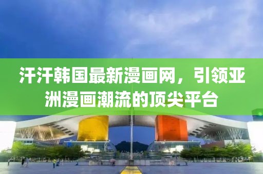 汗汗韩国最新漫画网，引领亚洲漫画潮流的顶尖平台