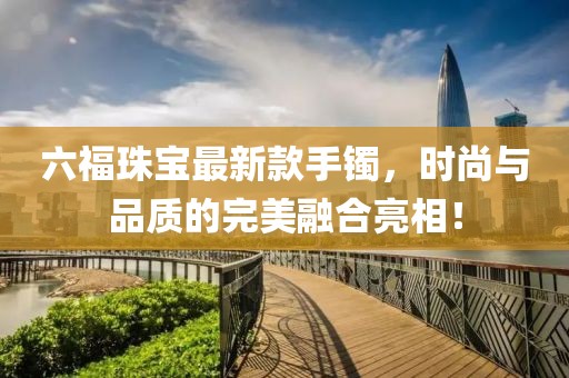 六福珠宝最新款手镯，时尚与品质的完美融合亮相！