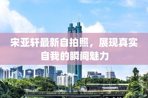 宋亚轩最新自拍照，展现真实自我的瞬间魅力