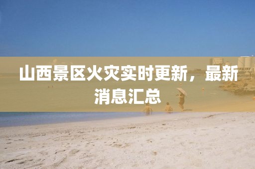 山西景区火灾实时更新，最新消息汇总