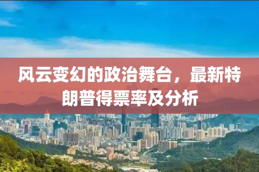 风云变幻的政治舞台，最新特朗普得票率及分析