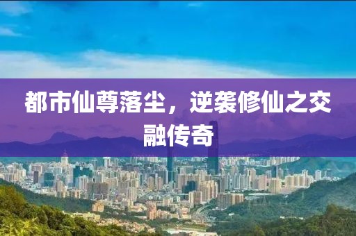 都市仙尊落尘，逆袭修仙之交融传奇