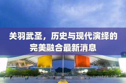 关羽武圣，历史与现代演绎的完美融合最新消息