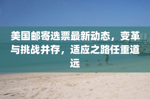美国邮寄选票最新动态，变革与挑战并存，适应之路任重道远