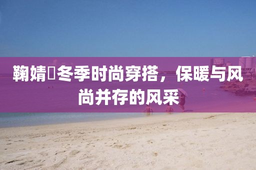 鞠婧祎冬季时尚穿搭，保暖与风尚并存的风采