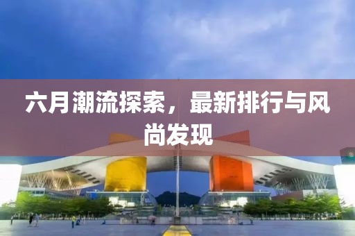六月潮流探索，最新排行与风尚发现