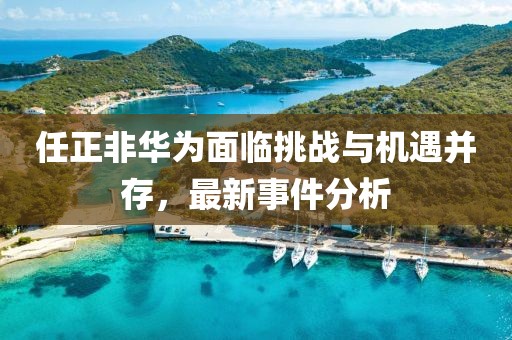 任正非华为面临挑战与机遇并存，最新事件分析