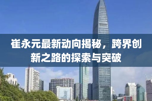 崔永元最新动向揭秘，跨界创新之路的探索与突破