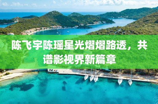 陈飞宇陈瑶星光熠熠路透，共谱影视界新篇章