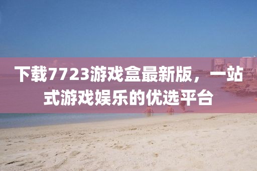 下载7723游戏盒最新版，一站式游戏娱乐的优选平台