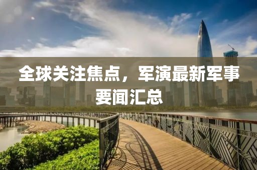 全球关注焦点，军演最新军事要闻汇总