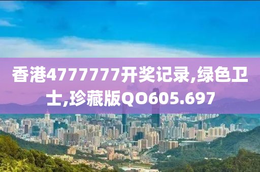 香港4777777开奖记录,绿色卫士,珍藏版QO605.697