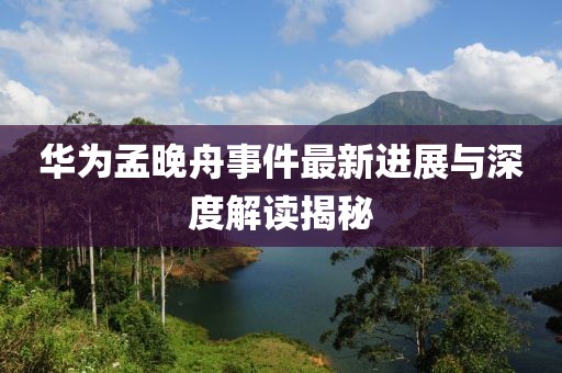 华为孟晚舟事件最新进展与深度解读揭秘