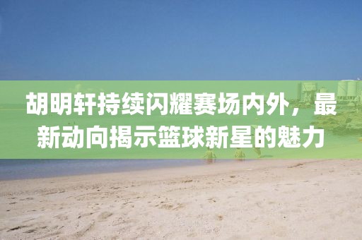 胡明轩持续闪耀赛场内外，最新动向揭示篮球新星的魅力
