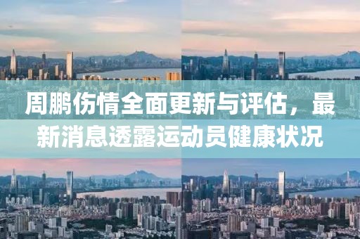 周鹏伤情全面更新与评估，最新消息透露运动员健康状况