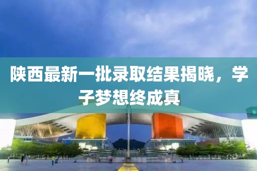 陕西最新一批录取结果揭晓，学子梦想终成真