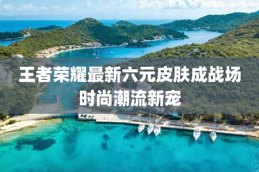 王者荣耀最新六元皮肤成战场时尚潮流新宠