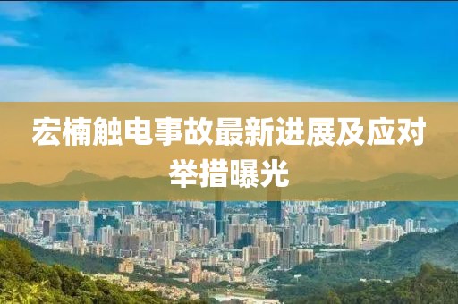 宏楠触电事故最新进展及应对举措曝光