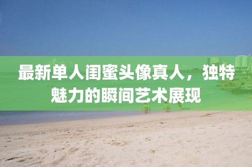 最新单人闺蜜头像真人，独特魅力的瞬间艺术展现