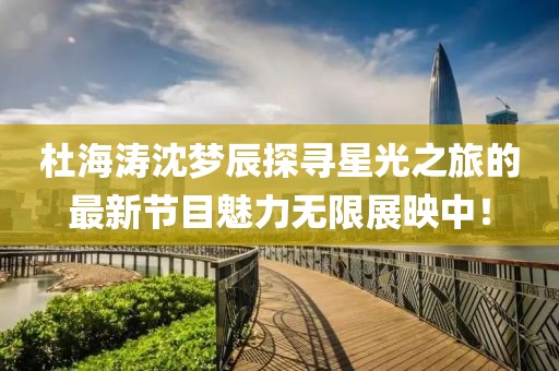 杜海涛沈梦辰探寻星光之旅的最新节目魅力无限展映中！