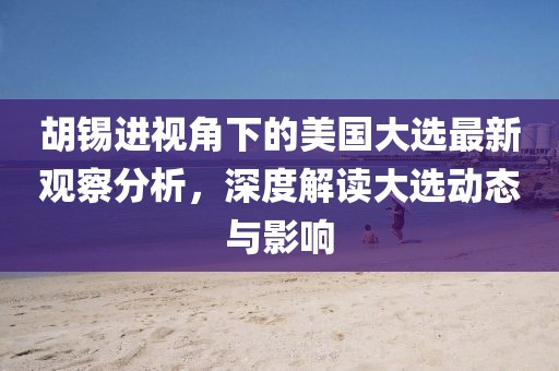 胡锡进视角下的美国大选最新观察分析，深度解读大选动态与影响