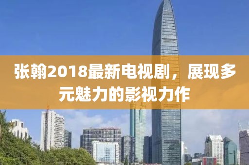 张翰2018最新电视剧，展现多元魅力的影视力作