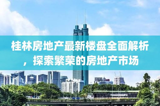 桂林房地产最新楼盘全面解析，探索繁荣的房地产市场
