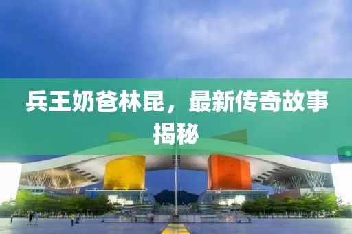 兵王奶爸林昆，最新传奇故事揭秘