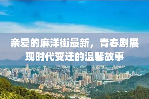 亲爱的麻洋街最新，青春剧展现时代变迁的温馨故事