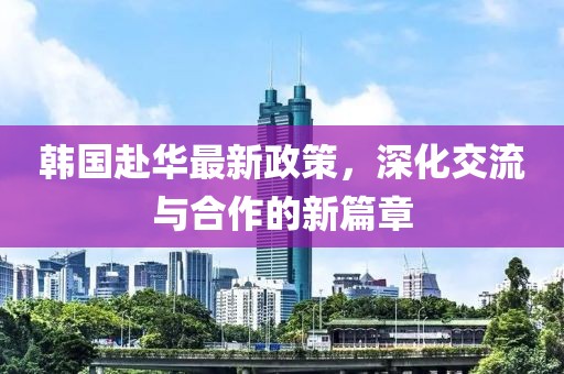 韩国赴华最新政策，深化交流与合作的新篇章