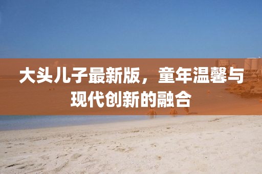 大头儿子最新版，童年温馨与现代创新的融合