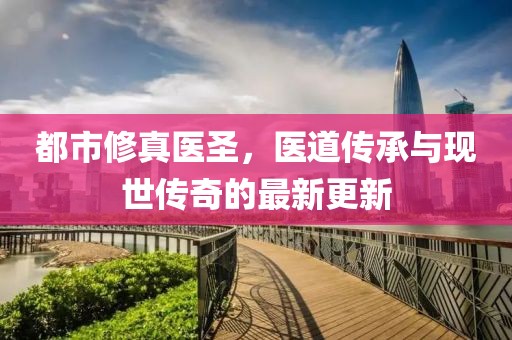 都市修真医圣，医道传承与现世传奇的最新更新