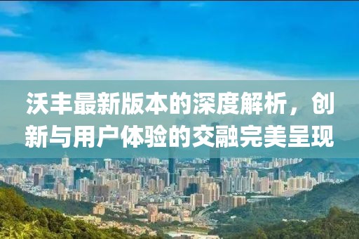 沃丰最新版本的深度解析，创新与用户体验的交融完美呈现