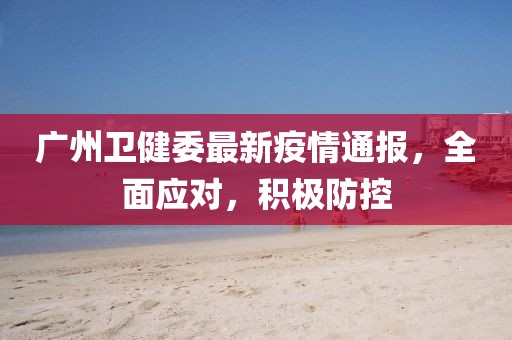 广州卫健委最新疫情通报，全面应对，积极防控