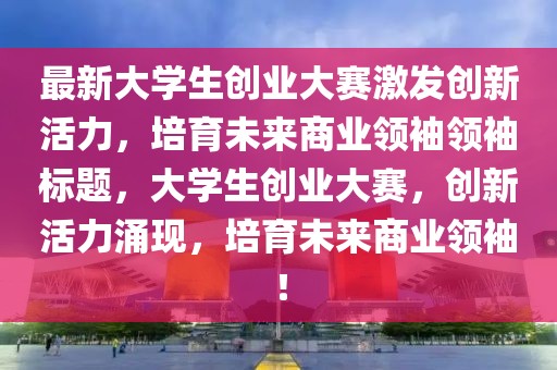 最新大学生创业大赛激发创新活力，培育未来商业领袖领袖标题，大学生创业大赛，创新活力涌现，培育未来商业领袖！