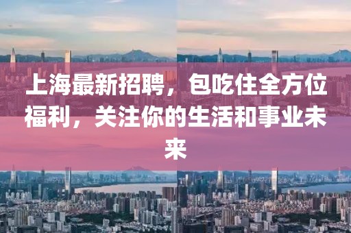 上海最新招聘，包吃住全方位福利，关注你的生活和事业未来