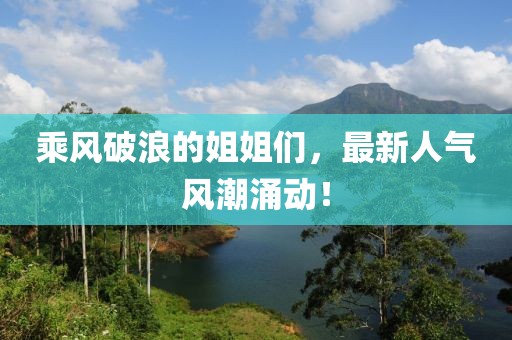 乘风破浪的姐姐们，最新人气风潮涌动！