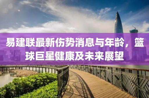 易建联最新伤势消息与年龄，篮球巨星健康及未来展望
