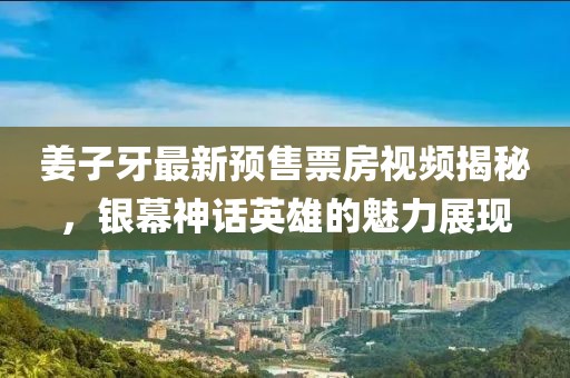 姜子牙最新预售票房视频揭秘，银幕神话英雄的魅力展现